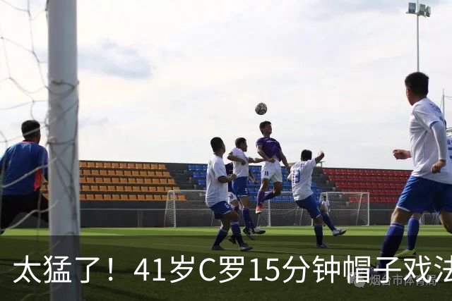 太猛了！41岁C罗15分钟帽子戏法，生涯985球，距1000球只差15个
