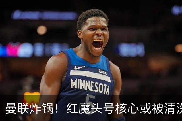 曼联炸锅！红魔头号核心或被清洗！6000 万水货等来上位机会